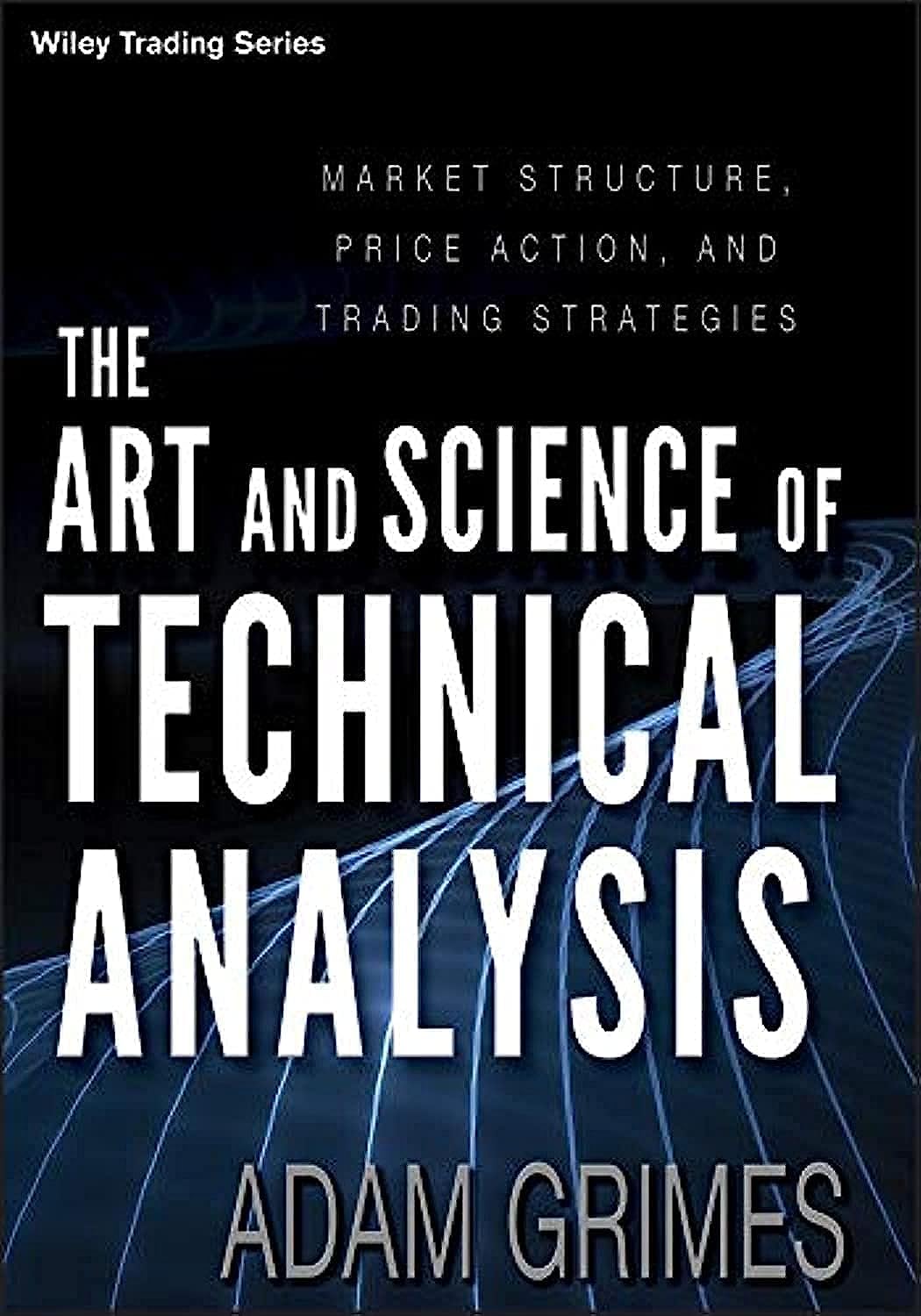 The Art and Science of Technical Analysis: Market Structure, Price Action, and Trading Strategies by Adam H. Grimes